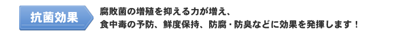 抗菌効果：腐敗菌の増殖を抑える力が増え、食中毒の予防、鮮度保持、防腐・防臭などに効果を発揮！