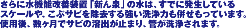 さらに水機能改善装置「新ん泉」の水は、すでに発生している
スケールや、こぶサビを除去する強い洗浄力も併せもっています。
使用後、数ヶ月でサビの溶出が止まり、管が洗浄されます。